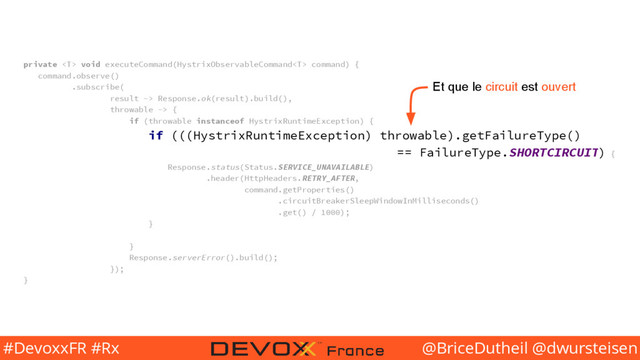 @BriceDutheil @dwursteisen
#DevoxxFR #Rx
private  void executeCommand(HystrixObservableCommand command) {
command.observe()
.subscribe(
result -> Response.ok(result).build(),
throwable -> {
if (throwable instanceof HystrixRuntimeException) {
if (((HystrixRuntimeException) throwable).getFailureType()
== FailureType.SHORTCIRCUIT) {
Response.status(Status.SERVICE_UNAVAILABLE)
.header(HttpHeaders.RETRY_AFTER,
command.getProperties()
.circuitBreakerSleepWindowInMilliseconds()
.get() / 1000);
}
}
Response.serverError().build();
});
}
Et que le circuit est ouvert
