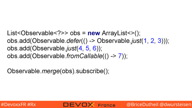 @BriceDutheil @dwursteisen
#DevoxxFR #Rx
List> obs = new ArrayList<>();
obs.add(Observable.defer(() -> Observable.just(1, 2, 3)));
obs.add(Observable.just(4, 5, 6));
obs.add(Observable.fromCallable(() -> 7));
Observable.merge(obs).subscribe();
