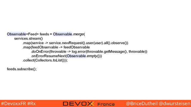 @BriceDutheil @dwursteisen
#DevoxxFR #Rx
Observable feeds = Observable.merge(
services.stream()
.map(service -> service.newRequest().user(user).all().observe())
.map(feedObservable -> feedObservable
.doOnError(throwable -> log.error(throwable.getMessage(), throwable))
.onErrorResumeNext(Observable.empty()))
.collect(Collectors.toList()));
feeds.subscribe();
