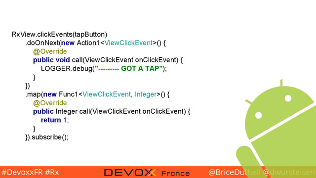 @BriceDutheil @dwursteisen
#DevoxxFR #Rx
RxView.clickEvents(tapButton)
.doOnNext(new Action1() {
@Override
public void call(ViewClickEvent onClickEvent) {
LOGGER.debug("--------- GOT A TAP");
}
})
.map(new Func1() {
@Override
public Integer call(ViewClickEvent onClickEvent) {
return 1;
}
}).subscribe();
