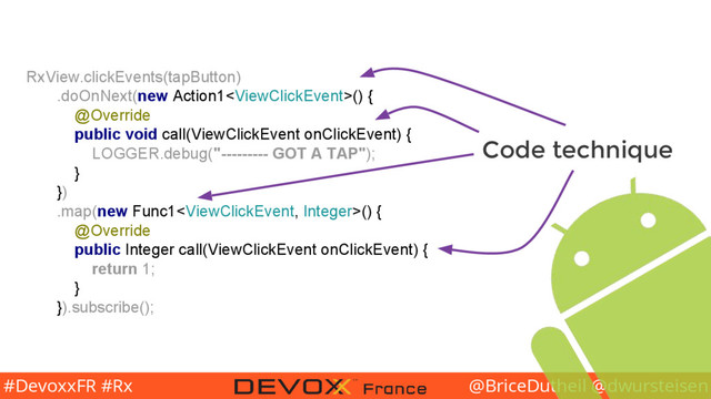 @BriceDutheil @dwursteisen
#DevoxxFR #Rx
RxView.clickEvents(tapButton)
.doOnNext(new Action1() {
@Override
public void call(ViewClickEvent onClickEvent) {
LOGGER.debug("--------- GOT A TAP");
}
})
.map(new Func1() {
@Override
public Integer call(ViewClickEvent onClickEvent) {
return 1;
}
}).subscribe();
Code technique
