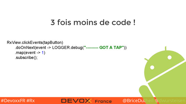 @BriceDutheil @dwursteisen
#DevoxxFR #Rx
RxView.clickEvents(tapButton)
.doOnNext(event -> LOGGER.debug("--------- GOT A TAP"))
.map(event -> 1)
.subscribe();
3 fois moins de code !
