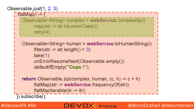 @BriceDutheil @dwursteisen
#DevoxxFR #Rx
Observable.just(1, 2, 3)
.flatMap(i -> {
Observable complex = webService.complexify(i)
.map(str -> str.toLowerCase())
.retry(4);
Observable human = webService.toHumanString(i)
.filter(str -> str.length() < 3)
.take(1)
.onErrorResumeNext(Observable.empty())
.defaultIfEmpty("Oups !");
return Observable.zip(complex, human, (c, h) -> c + h)
.flatMap(str -> webService.frequencyOf(str))
.flatMapIterable(itr -> itr);
}).subscribe();
