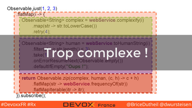 @BriceDutheil @dwursteisen
#DevoxxFR #Rx
Observable.just(1, 2, 3)
.flatMap(i -> {
Observable complex = webService.complexify(i)
.map(str -> str.toLowerCase())
.retry(4);
Observable human = webService.toHumanString(i)
.filter(str -> str.length() < 3)
.take(1)
.onErrorResumeNext(Observable.empty())
.defaultIfEmpty("Oups !");
return Observable.zip(complex, human, (c, h) -> c + h)
.flatMap(str -> webService.frequencyOf(str))
.flatMapIterable(itr -> itr);
}).subscribe();
Trop complexe !
