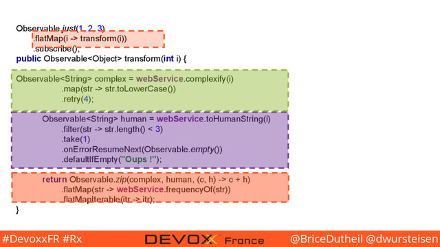 @BriceDutheil @dwursteisen
#DevoxxFR #Rx
Observable.just(1, 2, 3)
.flatMap(i -> transform(i))
.subscribe();
public Observable transform(int i) {
Observable complex = webService.complexify(i)
.map(str -> str.toLowerCase())
.retry(4);
Observable human = webService.toHumanString(i)
.filter(str -> str.length() < 3)
.take(1)
.onErrorResumeNext(Observable.empty())
.defaultIfEmpty("Oups !");
return Observable.zip(complex, human, (c, h) -> c + h)
.flatMap(str -> webService.frequencyOf(str))
.flatMapIterable(itr -> itr);
}
