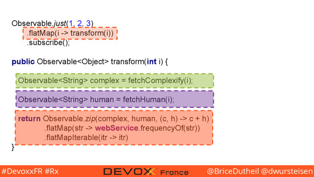 @BriceDutheil @dwursteisen
#DevoxxFR #Rx
Observable.just(1, 2, 3)
.flatMap(i -> transform(i))
.subscribe();
public Observable transform(int i) {
Observable complex = fetchComplexify(i);
Observable human = fetchHuman(i);
return Observable.zip(complex, human, (c, h) -> c + h)
.flatMap(str -> webService.frequencyOf(str))
.flatMapIterable(itr -> itr)
}
