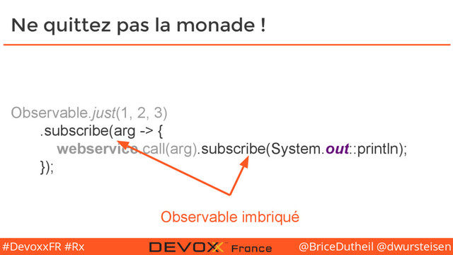 @BriceDutheil @dwursteisen
#DevoxxFR #Rx
Observable.just(1, 2, 3)
.subscribe(arg -> {
webservice.call(arg).subscribe(System.out::println);
});
Ne quittez pas la monade !
Observable imbriqué
