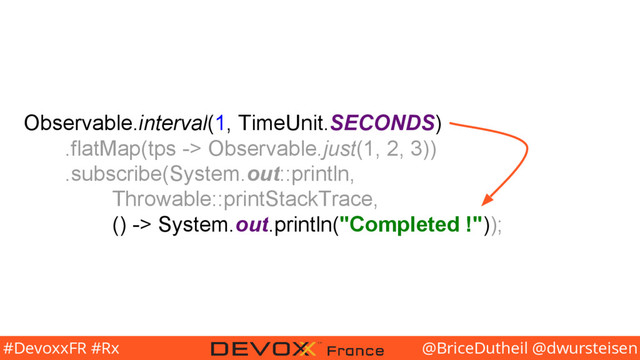 @BriceDutheil @dwursteisen
#DevoxxFR #Rx
Observable.interval(1, TimeUnit.SECONDS)
.flatMap(tps -> Observable.just(1, 2, 3))
.subscribe(System.out::println,
Throwable::printStackTrace,
() -> System.out.println("Completed !"));
