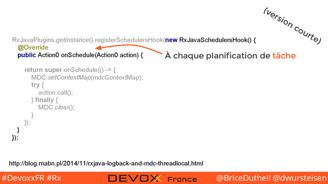 @BriceDutheil @dwursteisen
#DevoxxFR #Rx
RxJavaPlugins.getInstance().registerSchedulersHook(new RxJavaSchedulersHook() {
@Override
public Action0 onSchedule(Action0 action) {
return super.onSchedule(() -> {
MDC.setContextMap(mdcContextMap);
try {
action.call();
} finally {
MDC.clear();
}
});
}
});
http://blog.mabn.pl/2014/11/rxjava-logback-and-mdc-threadlocal.html
(version courte)
À chaque planification de tâche
