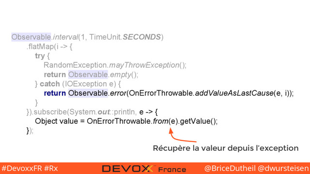 @BriceDutheil @dwursteisen
#DevoxxFR #Rx
Observable.interval(1, TimeUnit.SECONDS)
.flatMap(i -> {
try {
RandomException.mayThrowException();
return Observable.empty();
} catch (IOException e) {
return Observable.error(OnErrorThrowable.addValueAsLastCause(e, i));
}
}).subscribe(System.out::println, e -> {
Object value = OnErrorThrowable.from(e).getValue();
});
Récupère la valeur depuis l’exception

