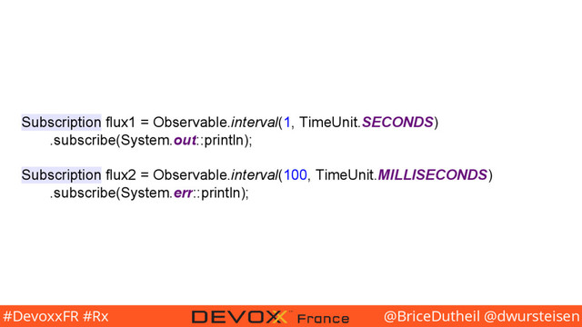 @BriceDutheil @dwursteisen
#DevoxxFR #Rx
Subscription flux1 = Observable.interval(1, TimeUnit.SECONDS)
.subscribe(System.out::println);
Subscription flux2 = Observable.interval(100, TimeUnit.MILLISECONDS)
.subscribe(System.err::println);
