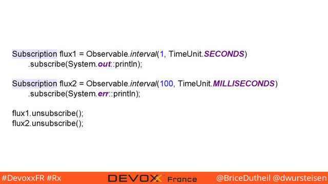 @BriceDutheil @dwursteisen
#DevoxxFR #Rx
Subscription flux1 = Observable.interval(1, TimeUnit.SECONDS)
.subscribe(System.out::println);
Subscription flux2 = Observable.interval(100, TimeUnit.MILLISECONDS)
.subscribe(System.err::println);
flux1.unsubscribe();
flux2.unsubscribe();
