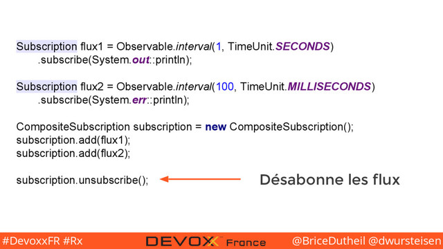 @BriceDutheil @dwursteisen
#DevoxxFR #Rx
Subscription flux1 = Observable.interval(1, TimeUnit.SECONDS)
.subscribe(System.out::println);
Subscription flux2 = Observable.interval(100, TimeUnit.MILLISECONDS)
.subscribe(System.err::println);
CompositeSubscription subscription = new CompositeSubscription();
subscription.add(flux1);
subscription.add(flux2);
subscription.unsubscribe(); Désabonne les flux
