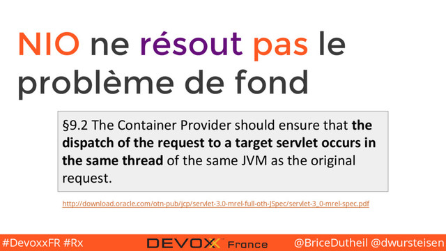 @BriceDutheil @dwursteisen
#DevoxxFR #Rx
NIO ne résout pas le
problème de fond
§9.2 The Container Provider should ensure that the
dispatch of the request to a target servlet occurs in
the same thread of the same JVM as the original
request.
http://download.oracle.com/otn-pub/jcp/servlet-3.0-mrel-full-oth-JSpec/servlet-3_0-mrel-spec.pdf
