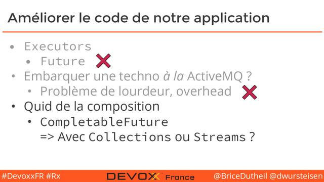 @BriceDutheil @dwursteisen
#DevoxxFR #Rx
Améliorer le code de notre application
• Executors
• Future
• Embarquer une techno à la ActiveMQ ?
• Problème de lourdeur, overhead
• Quid de la composition
• CompletableFuture
=> Avec Collections ou Streams ?
