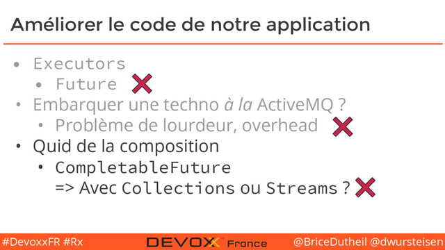 @BriceDutheil @dwursteisen
#DevoxxFR #Rx
Améliorer le code de notre application
• Executors
• Future
• Embarquer une techno à la ActiveMQ ?
• Problème de lourdeur, overhead
• Quid de la composition
• CompletableFuture
=> Avec Collections ou Streams ?
