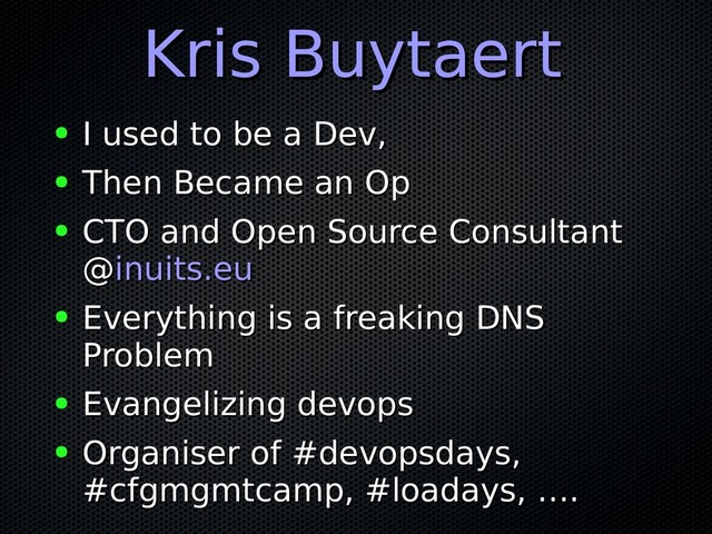 Kris Buytaert
Kris Buytaert
● I used to be a Dev,
I used to be a Dev,
● Then Became an Op
Then Became an Op
● CTO and Open Source Consultant
CTO and Open Source Consultant
@
@inuits.eu
inuits.eu
● Everything is a freaking DNS
Everything is a freaking DNS
Problem
Problem
● Evangelizing devops
Evangelizing devops
● Organiser of #devopsdays,
Organiser of #devopsdays,
#cfgmgmtcamp, #loadays, ….
#cfgmgmtcamp, #loadays, ….
