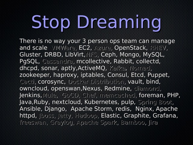 Stop Dreaming
Stop Dreaming
There is no way your 3 person ops team can manage
There is no way your 3 person ops team can manage
and scale
and scale VMWare,
VMWare, EC2,
EC2, Azure,
Azure, OpenStack,
OpenStack, RHEV,
RHEV,
Gluster, DRBD, LibVirt,
Gluster, DRBD, LibVirt,NFS,
NFS, Ceph, Mongo, MySQL,
Ceph, Mongo, MySQL,
PgSQL,
PgSQL, Cassandra,
Cassandra, mcollective, Rabbit, collectd,
mcollective, Rabbit, collectd,
dhcpd, sonar, aptly,ActiveMQ,
dhcpd, sonar, aptly,ActiveMQ, Kafka
Kafka,
, Nomad,
Nomad,
zookeeper, haproxy, iptables, Consul, Etcd, Puppet,
zookeeper, haproxy, iptables, Consul, Etcd, Puppet,
Cacti,
Cacti, corosync,
corosync, Docker Distribution,
Docker Distribution, vault, bind,
vault, bind,
owncloud, openswan,Nexus, Redmine,
owncloud, openswan,Nexus, Redmine, diamond,
diamond,
Jenkins,
Jenkins,Mule, GoCD, Chef, memcached,
Mule, GoCD, Chef, memcached, foreman, PHP,
foreman, PHP,
Java,Ruby, nextcloud, Kubernetes, pulp,
Java,Ruby, nextcloud, Kubernetes, pulp, Spring Boot,
Spring Boot,
Ansible, Django, Apache Storm, redis, Nginx, Apache
Ansible, Django, Apache Storm, redis, Nginx, Apache
httpd,
httpd, Jboss, Jetty,
Jboss, Jetty, Hadoop,
Hadoop, Elastic, Graphite, Grafana,
Elastic, Graphite, Grafana,
freeswan, Graylog, Apache Spark, Bamboo, Jira
freeswan, Graylog, Apache Spark, Bamboo, Jira
