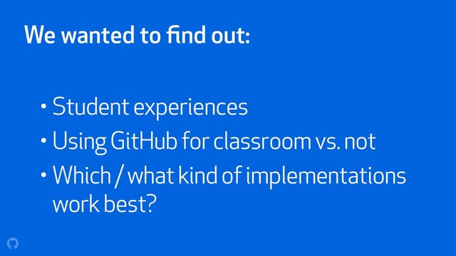 We wanted to ﬁnd out:
• Student experiences
• Using GitHub for classroom vs. not
• Which / what kind of implementations
work best?
