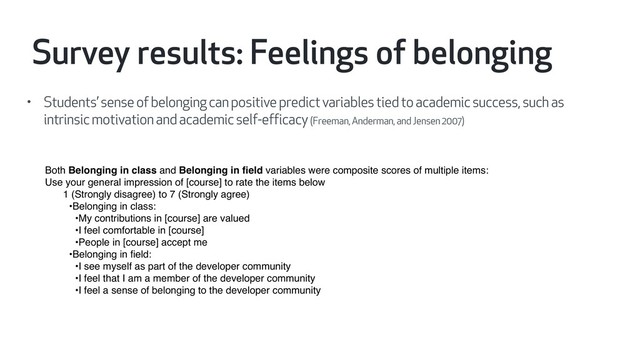 • Students’ sense of belonging can positive predict variables tied to academic success, such as
intrinsic motivation and academic self-efficacy (Freeman, Anderman, and Jensen 2007)
Both Belonging in class and Belonging in ﬁeld variables were composite scores of multiple items:
Use your general impression of [course] to rate the items below
1 (Strongly disagree) to 7 (Strongly agree)
•Belonging in class:
•My contributions in [course] are valued
•I feel comfortable in [course]
•People in [course] accept me
•Belonging in ﬁeld:
•I see myself as part of the developer community
•I feel that I am a member of the developer community
•I feel a sense of belonging to the developer community
Survey results: Feelings of belonging
