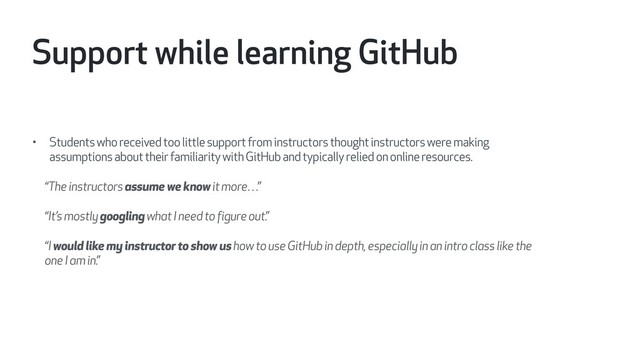 • Students who received too little support from instructors thought instructors were making
assumptions about their familiarity with GitHub and typically relied on online resources.
“The instructors assume we know it more…”
“It’s mostly googling what I need to figure out.”
“I would like my instructor to show us how to use GitHub in depth, especially in an intro class like the
one I am in.”
Support while learning GitHub
