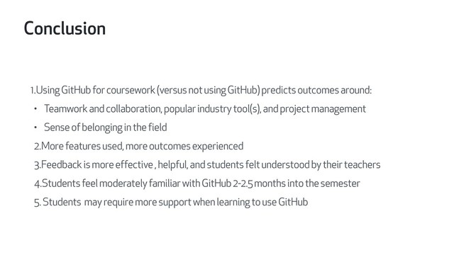 Conclusion
1.Using GitHub for coursework (versus not using GitHub) predicts outcomes around:
• Teamwork and collaboration, popular industry tool(s), and project management
• Sense of belonging in the field
2.More features used, more outcomes experienced
3.Feedback is more effective , helpful, and students felt understood by their teachers
4.Students feel moderately familiar with GitHub 2-2.5 months into the semester
5. Students may require more support when learning to use GitHub
