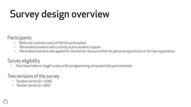 Survey design overview
Participants
• Both users and non-users of GitHub participated
• We emailed students with currently active student coupons
• We emailed teachers who applied for the teacher discount either for personal repositories or for free organization
Survey eligibility
• Must have taken or taught a class with a programming component this past semester
Two versions of the survey
• Student version (n = 7530)
• Teacher version (n = 300)
