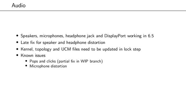 Audio
• Speakers, microphones, headphone jack and DisplayPort working in 6.5
• Late fix for speaker and headphone distortion
• Kernel, topology and UCM files need to be updated in lock step
• Known issues
• Pops and clicks (partial fix in WIP branch)
• Microphone distortion
