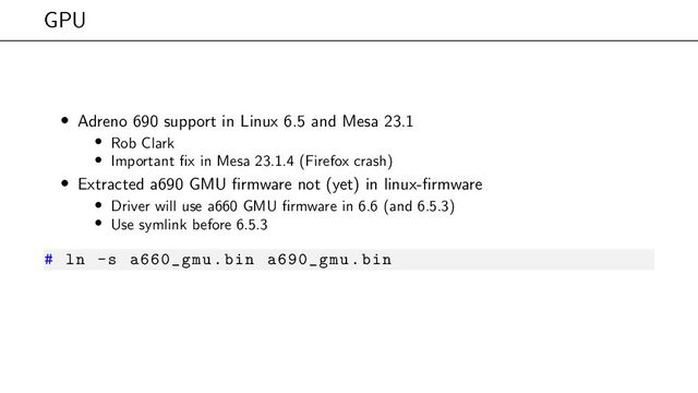 GPU
• Adreno 690 support in Linux 6.5 and Mesa 23.1
• Rob Clark
• Important fix in Mesa 23.1.4 (Firefox crash)
• Extracted a690 GMU firmware not (yet) in linux-firmware
• Driver will use a660 GMU firmware in 6.6 (and 6.5.3)
• Use symlink before 6.5.3
# ln -s a660_gmu.bin a690_gmu.bin
