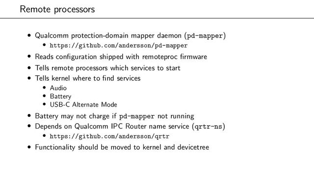 Remote processors
• Qualcomm protection-domain mapper daemon (pd-mapper)
• https://github.com/andersson/pd-mapper
• Reads configuration shipped with remoteproc firmware
• Tells remote processors which services to start
• Tells kernel where to find services
• Audio
• Battery
• USB-C Alternate Mode
• Battery may not charge if pd-mapper not running
• Depends on Qualcomm IPC Router name service (qrtr-ns)
• https://github.com/andersson/qrtr
• Functionality should be moved to kernel and devicetree
