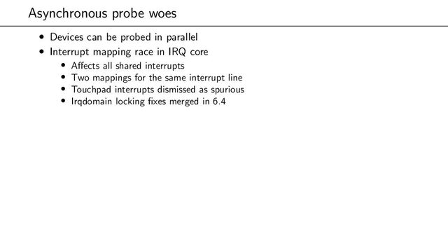 Asynchronous probe woes
• Devices can be probed in parallel
• Interrupt mapping race in IRQ core
• Affects all shared interrupts
• Two mappings for the same interrupt line
• Touchpad interrupts dismissed as spurious
• Irqdomain locking fixes merged in 6.4
