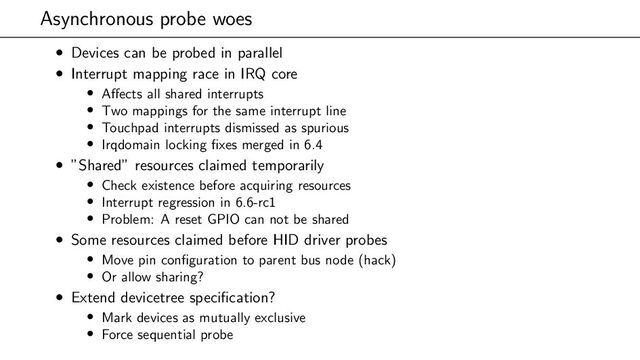 Asynchronous probe woes
• Devices can be probed in parallel
• Interrupt mapping race in IRQ core
• Affects all shared interrupts
• Two mappings for the same interrupt line
• Touchpad interrupts dismissed as spurious
• Irqdomain locking fixes merged in 6.4
• ”Shared” resources claimed temporarily
• Check existence before acquiring resources
• Interrupt regression in 6.6-rc1
• Problem: A reset GPIO can not be shared
• Some resources claimed before HID driver probes
• Move pin configuration to parent bus node (hack)
• Or allow sharing?
• Extend devicetree specification?
• Mark devices as mutually exclusive
• Force sequential probe
