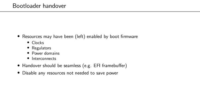Bootloader handover
• Resources may have been (left) enabled by boot firmware
• Clocks
• Regulators
• Power domains
• Interconnects
• Handover should be seamless (e.g. EFI framebuffer)
• Disable any resources not needed to save power
