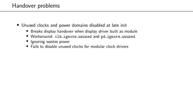 Handover problems
• Unused clocks and power domains disabled at late init
• Breaks display handover when display driver built as module
• Workaround: clk ignore unused and pd ignore unused
• Ignoring wastes power
• Fails to disable unused clocks for modular clock drivers

