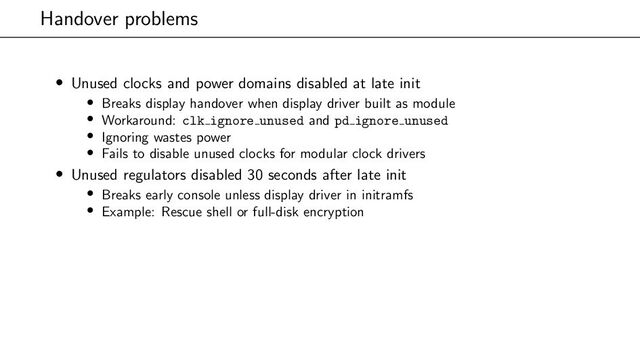 Handover problems
• Unused clocks and power domains disabled at late init
• Breaks display handover when display driver built as module
• Workaround: clk ignore unused and pd ignore unused
• Ignoring wastes power
• Fails to disable unused clocks for modular clock drivers
• Unused regulators disabled 30 seconds after late init
• Breaks early console unless display driver in initramfs
• Example: Rescue shell or full-disk encryption
