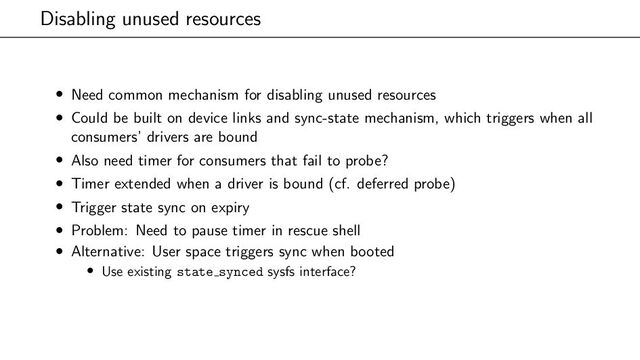 Disabling unused resources
• Need common mechanism for disabling unused resources
• Could be built on device links and sync-state mechanism, which triggers when all
consumers’ drivers are bound
• Also need timer for consumers that fail to probe?
• Timer extended when a driver is bound (cf. deferred probe)
• Trigger state sync on expiry
• Problem: Need to pause timer in rescue shell
• Alternative: User space triggers sync when booted
• Use existing state synced sysfs interface?
