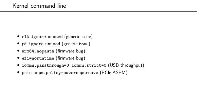 Kernel command line
• clk ignore unused (generic issue)
• pd ignore unused (generic issue)
• arm64.nopauth (firmware bug)
• efi=noruntime (firmware bug)
• iommu.passthrough=0 iommu.strict=0 (USB throughput)
• pcie aspm.policy=powersupersave (PCIe ASPM)
