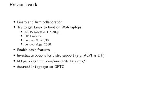 Previous work
• Linaro and Arm collaboration
• Try to get Linux to boot on WoA laptops
• ASUS NovaGo TP370QL
• HP Envy x2
• Lenovo Mixx 630
• Lenovo Yoga C630
• Enable basic features
• Investigate options for distro support (e.g. ACPI vs DT)
• https://github.com/aarch64-laptops/
• #aarch64-laptops on OFTC
