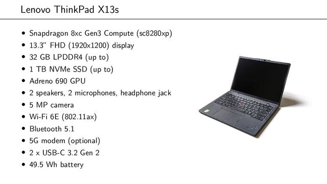 Lenovo ThinkPad X13s
• Snapdragon 8xc Gen3 Compute (sc8280xp)
• 13.3” FHD (1920x1200) display
• 32 GB LPDDR4 (up to)
• 1 TB NVMe SSD (up to)
• Adreno 690 GPU
• 2 speakers, 2 microphones, headphone jack
• 5 MP camera
• Wi-Fi 6E (802.11ax)
• Bluetooth 5.1
• 5G modem (optional)
• 2 x USB-C 3.2 Gen 2
• 49.5 Wh battery
