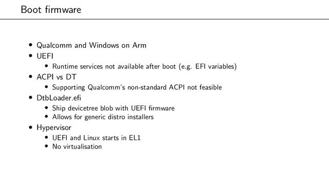 Boot firmware
• Qualcomm and Windows on Arm
• UEFI
• Runtime services not available after boot (e.g. EFI variables)
• ACPI vs DT
• Supporting Qualcomm’s non-standard ACPI not feasible
• DtbLoader.efi
• Ship devicetree blob with UEFI firmware
• Allows for generic distro installers
• Hypervisor
• UEFI and Linux starts in EL1
• No virtualisation
