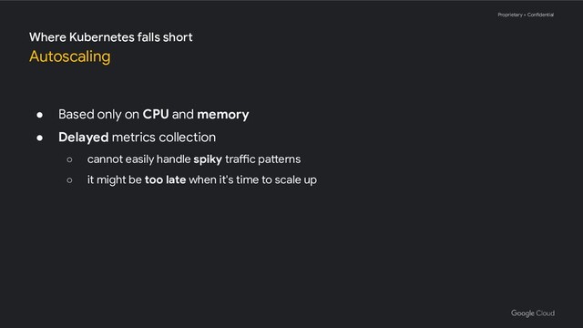 Proprietary + Confidential
● Based only on CPU and memory
● Delayed metrics collection
○ cannot easily handle spiky traffic patterns
○ it might be too late when it's time to scale up
Where Kubernetes falls short
Autoscaling
