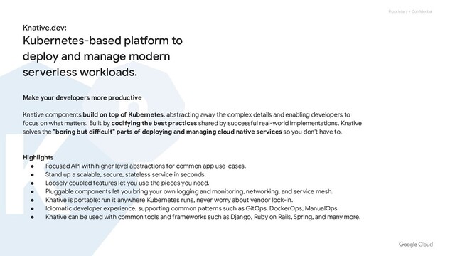 Proprietary + Confidential
Make your developers more productive
Knative components build on top of Kubernetes, abstracting away the complex details and enabling developers to
focus on what matters. Built by codifying the best practices shared by successful real-world implementations, Knative
solves the "boring but difficult" parts of deploying and managing cloud native services so you don't have to.
Highlights
● Focused API with higher level abstractions for common app use-cases.
● Stand up a scalable, secure, stateless service in seconds.
● Loosely coupled features let you use the pieces you need.
● Pluggable components let you bring your own logging and monitoring, networking, and service mesh.
● Knative is portable: run it anywhere Kubernetes runs, never worry about vendor lock-in.
● Idiomatic developer experience, supporting common patterns such as GitOps, DockerOps, ManualOps.
● Knative can be used with common tools and frameworks such as Django, Ruby on Rails, Spring, and many more.
Knative.dev:
Kubernetes-based platform to
deploy and manage modern
serverless workloads.
