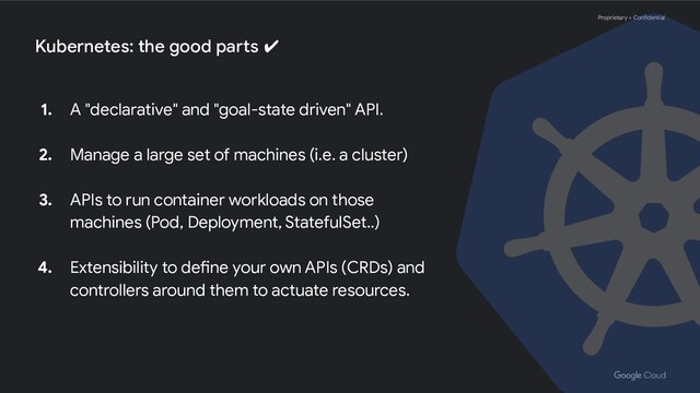 Proprietary + Confidential
Kubernetes: the good parts ✔
1. A "declarative" and "goal-state driven" API.
2. Manage a large set of machines (i.e. a cluster)
3. APIs to run container workloads on those
machines (Pod, Deployment, StatefulSet..)
4. Extensibility to define your own APIs (CRDs) and
controllers around them to actuate resources.
