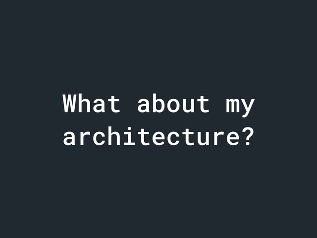What about my
architecture?
