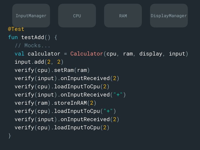 InputManager DisplayManager
CPU RAM
@Test
fun testAdd() {
// Mocks...
val calculator = Calculator(cpu, ram, display, input)
input.add(2, 2)
verify(cpu).setRam(ram)
verify(input).onInputReceived(2)
verify(cpu).loadInputToCpu(2)
verify(input).onInputReceived("+")
verify(ram).storeInRAM(2)
verify(cpu).loadInputToCpu("+")
verify(input).onInputReceived(2)
verify(cpu).loadInputToCpu(2)
}a
