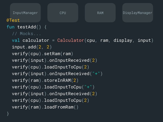 InputManager DisplayManager
CPU RAM
@Test
fun testAdd() {
// Mocks...
val calculator = Calculator(cpu, ram, display, input)
input.add(2, 2)
verify(cpu).setRam(ram)
verify(input).onInputReceived(2)
verify(cpu).loadInputToCpu(2)
verify(input).onInputReceived("+")
verify(ram).storeInRAM(2)
verify(cpu).loadInputToCpu("+")
verify(input).onInputReceived(2)
verify(cpu).loadInputToCpu(2)
verify(ram).loadFromRam()
}a

