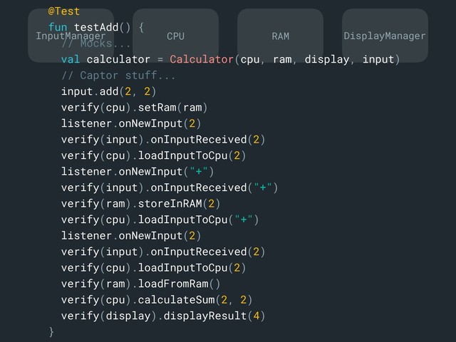 InputManager DisplayManager
CPU RAM
@Test
fun testAdd() {
// Mocks...
val calculator = Calculator(cpu, ram, display, input)
// Captor stuff...
input.add(2, 2)
verify(cpu).setRam(ram)
listener.onNewInput(2)
verify(input).onInputReceived(2)
verify(cpu).loadInputToCpu(2)
listener.onNewInput("+")
verify(input).onInputReceived("+")
verify(ram).storeInRAM(2)
verify(cpu).loadInputToCpu("+")
listener.onNewInput(2)
verify(input).onInputReceived(2)
verify(cpu).loadInputToCpu(2)
verify(ram).loadFromRam()
verify(cpu).calculateSum(2, 2)
verify(display).displayResult(4)
}a
