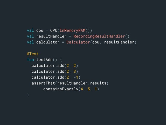 val cpu = CPU(InMemoryRAM())
val resultHandler = RecordingResultHandler()
val calculator = Calculator(cpu, resultHandler)
@Test
fun testAdd() {
calculator.add(2, 2)
calculator.add(2, 3)
calculator.add(2, -1)
assertThat(resultHandler.results)
.containsExactly(4, 5, 1)
}a
