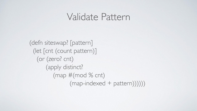 Validate Pattern
(defn siteswap? [pattern]
(let [cnt (count pattern)]
(or (zero? cnt)
(apply distinct?
(map #(mod % cnt)
(map-indexed + pattern))))))
