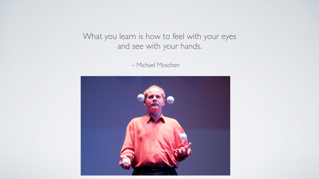 – Michael Moschen
What you learn is how to feel with your eyes
and see with your hands.
